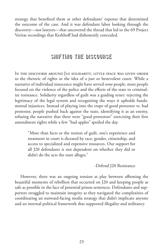 strategy that benefited them at other defendants’ expense that determined the outcome of the case. And it was defendant labor looking through the discovery—not lawyers—that uncovered the thread that led to the 69 Project Veritas recordings that Kerkhoff had dishonestly concealed.  SHIFTING THE DISCOURSE  IN THE DISCOURSE AROUND |20 SOLIDARITY, LITTLE SPACE WAS GIVEN ORDER to the rhetoric of rights or the idea of a just or benevolent court. While a narmative of individual innocence might have served some people, most people focused on the violence of the police and the efforts of the state to criminal- ize resistance. Solidarity regardless of guilt was a guiding tenet: rejecting the legitimacy of the legal system and recognizing the ways it upholds funda- mental injustices. Instead of playing into the trope of good protestor vs. bad  protestor, people pushed back against the state, identifying it as an cnemy, refusing the narrative that there were “good protestors” exercising their first  amendment rights while a few “bad apples” spoiled the day.  “More than facts or the notion of guilt, one’s experience and treatment in court is dictated by race, gender,citizenship, and access to specialized and expensive resources. Our support for all J20 defendants is not dependent on whether they did or didn’t do the acts the stare alleges.”  “Defend J20 Resistance  However, there was an ongoing tension at play between affirming the beautiful moments of rebellion that occurred on 20 and keeping people as safeas possible in the face of potential prison sentences. Defendants and sup- porters struggled to maintain integrity as they navigated the complexities of coordinating an outward-facing media strategy that didnt implicate anyone and an internal political framework that supported illegality and militancy.  23 